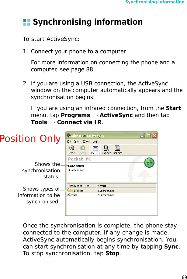 Synchronising information89Synchronising informationTo start ActiveSync:1. Connect your phone to a computer.For more information on connecting the phone and a computer, see page 88.2. If you are using a USB connection, the ActiveSync window on the computer automatically appears and the synchronisation begins. If you are using an infrared connection, from the Start menu, tap Programs  → ActiveSync and then tap Tools  → Connect via IR. Once the synchronisation is complete, the phone stay connected to the computer. If any change is made, ActiveSync automatically begins synchronisation. You can start synchronisation at any time by tapping Sync. To stop synchronisation, tap Stop.Shows thesynchronisationstatus.Shows types ofinformation to besynchronised.Position Only