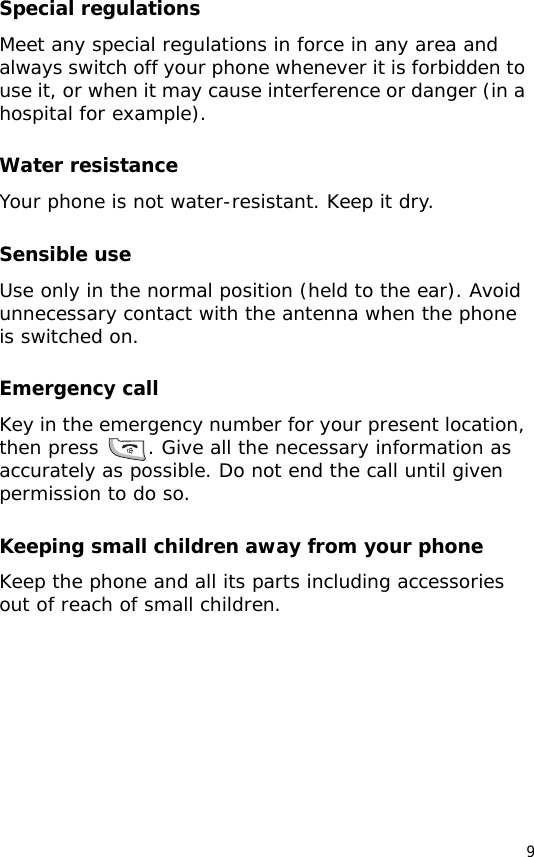 9Special regulationsMeet any special regulations in force in any area and always switch off your phone whenever it is forbidden to use it, or when it may cause interference or danger (in a hospital for example).Water resistanceYour phone is not water-resistant. Keep it dry. Sensible useUse only in the normal position (held to the ear). Avoid unnecessary contact with the antenna when the phone is switched on.Emergency callKey in the emergency number for your present location, then press  . Give all the necessary information as accurately as possible. Do not end the call until given permission to do so.Keeping small children away from your phoneKeep the phone and all its parts including accessories out of reach of small children.