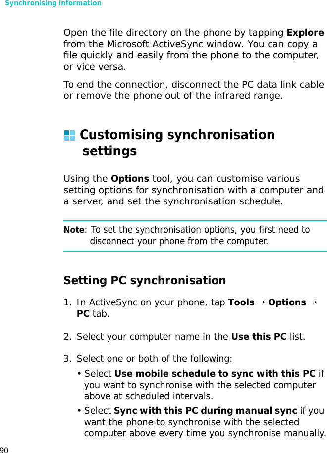 Synchronising information90Open the file directory on the phone by tapping Explore from the Microsoft ActiveSync window. You can copy a file quickly and easily from the phone to the computer, or vice versa.To end the connection, disconnect the PC data link cable or remove the phone out of the infrared range.Customising synchronisation settingsUsing the Options tool, you can customise various setting options for synchronisation with a computer and a server, and set the synchronisation schedule.Note: To set the synchronisation options, you first need to disconnect your phone from the computer.Setting PC synchronisation1. In ActiveSync on your phone, tap Tools → Options → PC tab.2. Select your computer name in the Use this PC list.3. Select one or both of the following:• Select Use mobile schedule to sync with this PC if you want to synchronise with the selected computer above at scheduled intervals.• Select Sync with this PC during manual sync if you want the phone to synchronise with the selected computer above every time you synchronise manually.