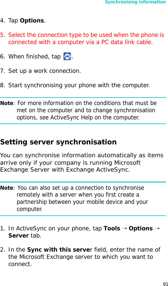Synchronising information914. Tap Options.5. Select the connection type to be used when the phone is connected with a computer via a PC data link cable.6. When finished, tap  .7. Set up a work connection.8. Start synchronising your phone with the computer.Note: For more information on the conditions that must be met on the computer and to change synchronisation options, see ActiveSync Help on the computer.Setting server synchronisationYou can synchronise information automatically as items arrive only if your company is running Microsoft Exchange Server with Exchange ActiveSync.Note: You can also set up a connection to synchronise remotely with a server when you first create a partnership between your mobile device and your computer. 1. In ActiveSync on your phone, tap Tools → Options →  Server tab.2. In the Sync with this server field, enter the name of the Microsoft Exchange server to which you want to connect.