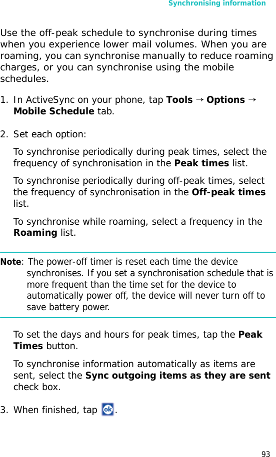 Synchronising information93Use the off-peak schedule to synchronise during times when you experience lower mail volumes. When you are roaming, you can synchronise manually to reduce roaming charges, or you can synchronise using the mobile schedules.1. In ActiveSync on your phone, tap Tools → Options →  Mobile Schedule tab.2. Set each option:To synchronise periodically during peak times, select the frequency of synchronisation in the Peak times list. To synchronise periodically during off-peak times, select the frequency of synchronisation in the Off-peak times list.To synchronise while roaming, select a frequency in the Roaming list.Note: The power-off timer is reset each time the device synchronises. If you set a synchronisation schedule that is more frequent than the time set for the device to automatically power off, the device will never turn off to save battery power.To set the days and hours for peak times, tap the Peak Times button.To synchronise information automatically as items are sent, select the Sync outgoing items as they are sent check box.3. When finished, tap  .