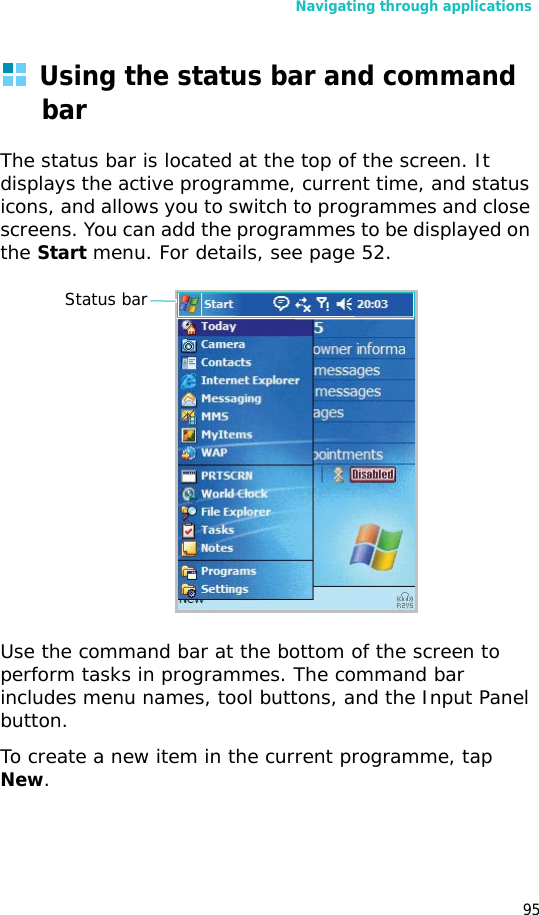 Navigating through applications95Using the status bar and command barThe status bar is located at the top of the screen. It displays the active programme, current time, and status icons, and allows you to switch to programmes and close screens. You can add the programmes to be displayed on the Start menu. For details, see page 52.Use the command bar at the bottom of the screen to perform tasks in programmes. The command bar includes menu names, tool buttons, and the Input Panel button. To create a new item in the current programme, tap New.Status bar