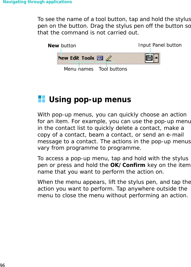 Navigating through applications96To see the name of a tool button, tap and hold the stylus pen on the button. Drag the stylus pen off the button so that the command is not carried out.Using pop-up menusWith pop-up menus, you can quickly choose an action for an item. For example, you can use the pop-up menu in the contact list to quickly delete a contact, make a copy of a contact, beam a contact, or send an e-mail message to a contact. The actions in the pop-up menus vary from programme to programme. To access a pop-up menu, tap and hold with the stylus pen or press and hold the OK/Confirm key on the item name that you want to perform the action on. When the menu appears, lift the stylus pen, and tap the action you want to perform. Tap anywhere outside the menu to close the menu without performing an action.Input Panel buttonNew buttonMenu names Tool buttons