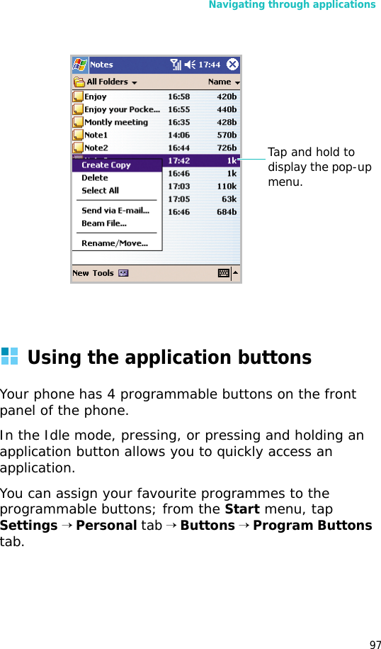 Navigating through applications97Using the application buttonsYour phone has 4 programmable buttons on the front panel of the phone. In the Idle mode, pressing, or pressing and holding an application button allows you to quickly access an application.You can assign your favourite programmes to the programmable buttons; from the Start menu, tap Settings → Personal tab → Buttons → Program Buttons tab. Tap and hold to display the pop-up menu.