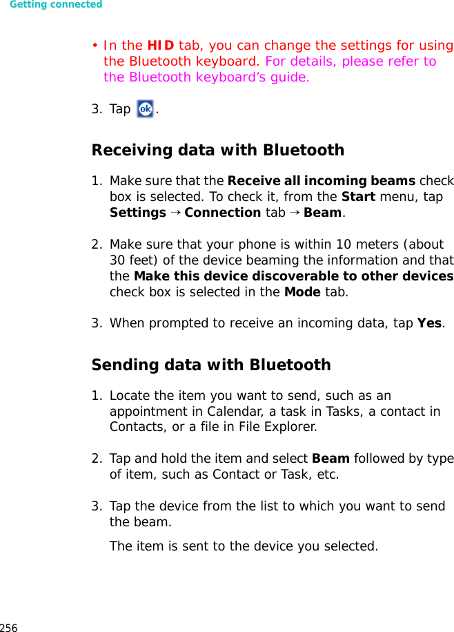 Getting connected256•In the HID tab, you can change the settings for using the Bluetooth keyboard. For details, please refer to the Bluetooth keyboard’s guide.3. Tap .Receiving data with Bluetooth1. Make sure that the Receive all incoming beams check box is selected. To check it, from the Start menu, tap Settings → Connection tab → Beam.2. Make sure that your phone is within 10 meters (about 30 feet) of the device beaming the information and that the Make this device discoverable to other devices check box is selected in the Mode tab.3. When prompted to receive an incoming data, tap Yes.Sending data with Bluetooth1. Locate the item you want to send, such as an appointment in Calendar, a task in Tasks, a contact in Contacts, or a file in File Explorer.2. Tap and hold the item and select Beam followed by type of item, such as Contact or Task, etc.3. Tap the device from the list to which you want to send the beam.The item is sent to the device you selected.