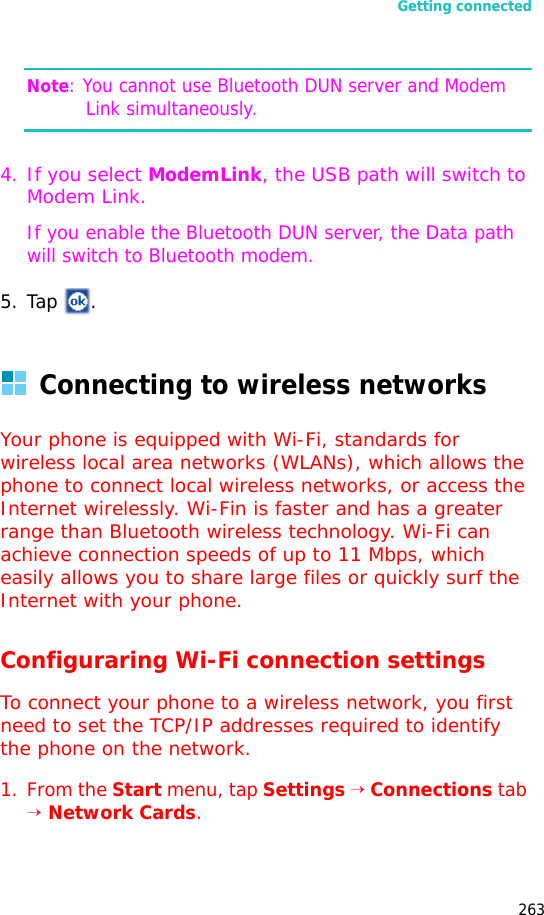 Getting connected263Note: You cannot use Bluetooth DUN server and Modem Link simultaneously.4.If you select ModemLink, the USB path will switch to Modem Link.If you enable the Bluetooth DUN server, the Data path will switch to Bluetooth modem.5. Tap .Connecting to wireless networksYour phone is equipped with Wi-Fi, standards for wireless local area networks (WLANs), which allows the phone to connect local wireless networks, or access the Internet wirelessly. Wi-Fin is faster and has a greater range than Bluetooth wireless technology. Wi-Fi can achieve connection speeds of up to 11 Mbps, which easily allows you to share large files or quickly surf the Internet with your phone.Configuraring Wi-Fi connection settingsTo connect your phone to a wireless network, you first need to set the TCP/IP addresses required to identify the phone on the network.1. From the Start menu, tap Settings → Connections tab → Network Cards.