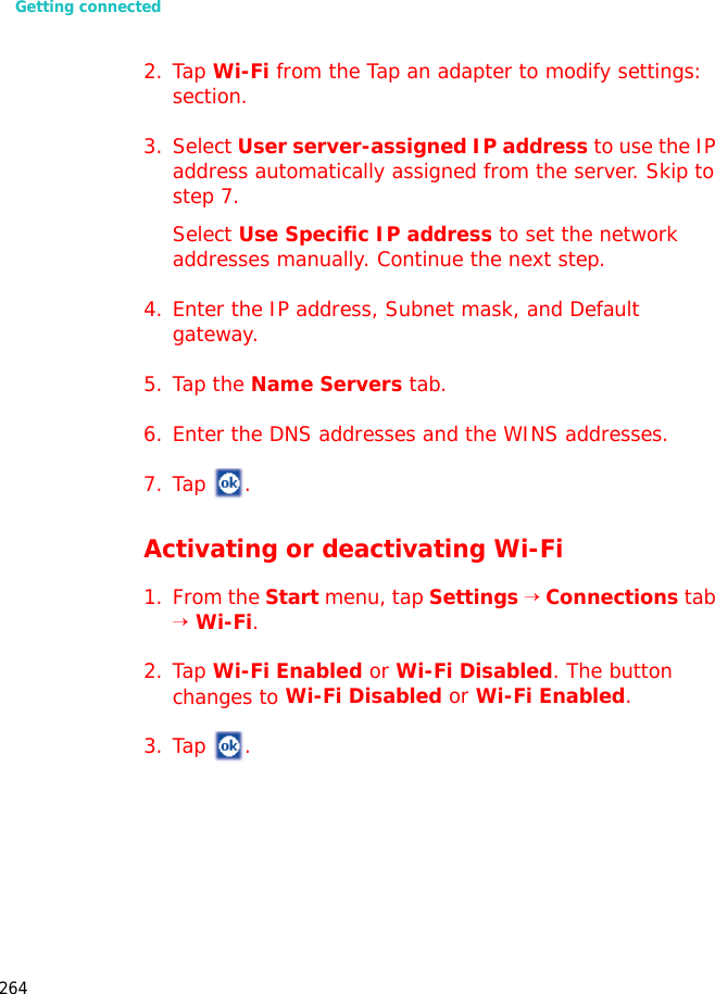 Getting connected2642. Tap Wi-Fi from the Tap an adapter to modify settings: section.3. Select User server-assigned IP address to use the IP address automatically assigned from the server. Skip to step 7.Select Use Specific IP address to set the network addresses manually. Continue the next step.4. Enter the IP address, Subnet mask, and Default gateway.5. Tap the Name Servers tab.6. Enter the DNS addresses and the WINS addresses.7. Tap .Activating or deactivating Wi-Fi1. From the Start menu, tap Settings → Connections tab → Wi-Fi.2. Tap Wi-Fi Enabled or Wi-Fi Disabled. The button changes to Wi-Fi Disabled or Wi-Fi Enabled.3. Tap .