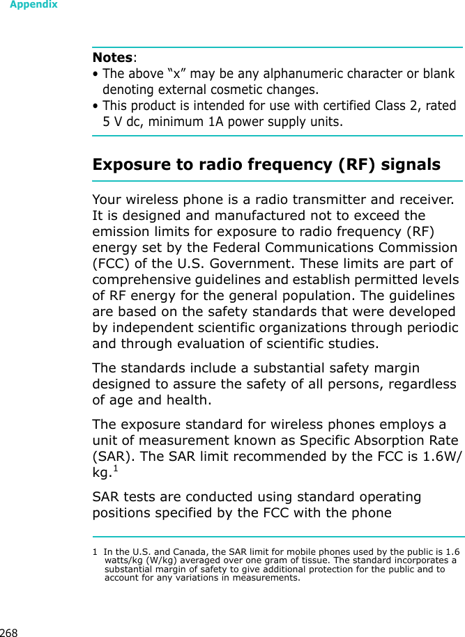 Appendix268Notes: • The above “x” may be any alphanumeric character or blank denoting external cosmetic changes.• This product is intended for use with certified Class 2, rated 5 V dc, minimum 1A power supply units.Exposure to radio frequency (RF) signalsYour wireless phone is a radio transmitter and receiver. It is designed and manufactured not to exceed the emission limits for exposure to radio frequency (RF) energy set by the Federal Communications Commission (FCC) of the U.S. Government. These limits are part of comprehensive guidelines and establish permitted levels of RF energy for the general population. The guidelines are based on the safety standards that were developed by independent scientific organizations through periodic and through evaluation of scientific studies.The standards include a substantial safety margin designed to assure the safety of all persons, regardless of age and health.The exposure standard for wireless phones employs a unit of measurement known as Specific Absorption Rate (SAR). The SAR limit recommended by the FCC is 1.6W/kg.1SAR tests are conducted using standard operating positions specified by the FCC with the phone 1  In the U.S. and Canada, the SAR limit for mobile phones used by the public is 1.6 watts/kg (W/kg) averaged over one gram of tissue. The standard incorporates a substantial margin of safety to give additional protection for the public and to account for any variations in measurements.