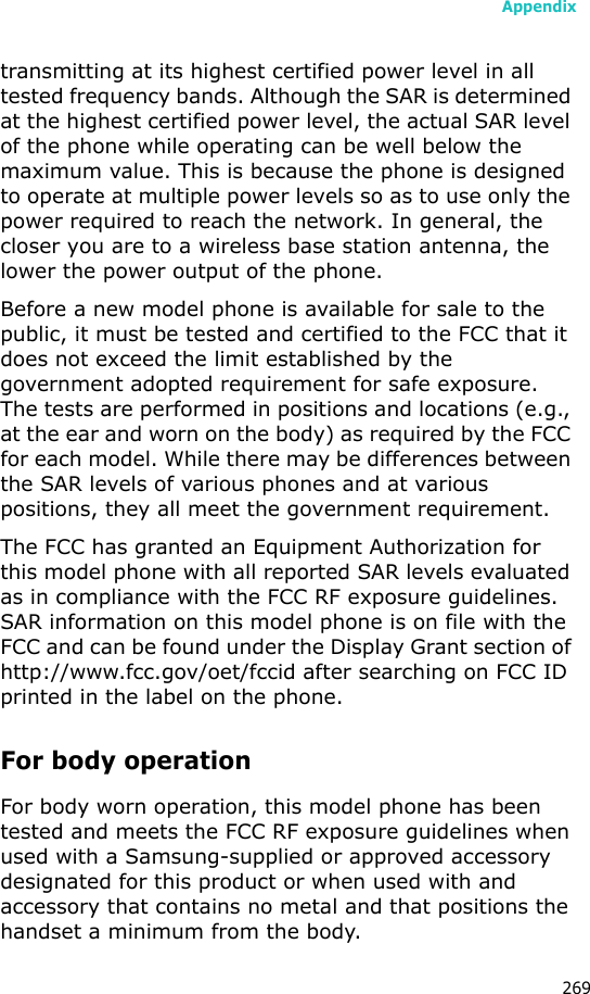 Appendix269transmitting at its highest certified power level in all tested frequency bands. Although the SAR is determined at the highest certified power level, the actual SAR level of the phone while operating can be well below the maximum value. This is because the phone is designed to operate at multiple power levels so as to use only the power required to reach the network. In general, the closer you are to a wireless base station antenna, the lower the power output of the phone.Before a new model phone is available for sale to the public, it must be tested and certified to the FCC that it does not exceed the limit established by the government adopted requirement for safe exposure. The tests are performed in positions and locations (e.g., at the ear and worn on the body) as required by the FCC for each model. While there may be differences between the SAR levels of various phones and at various positions, they all meet the government requirement.The FCC has granted an Equipment Authorization for this model phone with all reported SAR levels evaluated as in compliance with the FCC RF exposure guidelines. SAR information on this model phone is on file with the FCC and can be found under the Display Grant section of http://www.fcc.gov/oet/fccid after searching on FCC ID printed in the label on the phone.For body operationFor body worn operation, this model phone has been tested and meets the FCC RF exposure guidelines when used with a Samsung-supplied or approved accessory designated for this product or when used with and accessory that contains no metal and that positions the handset a minimum from the body.