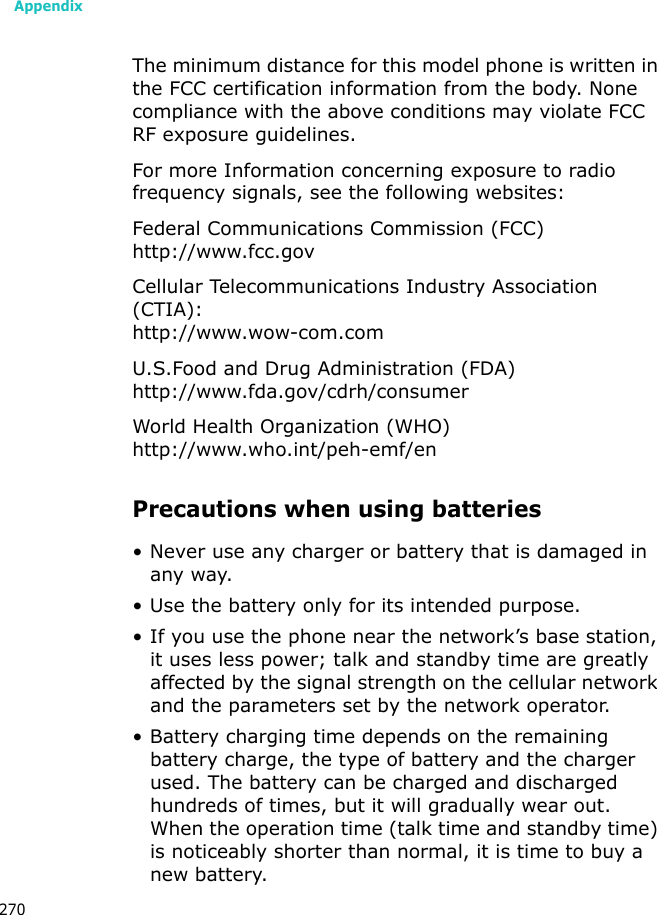 Appendix270The minimum distance for this model phone is written in the FCC certification information from the body. None compliance with the above conditions may violate FCC RF exposure guidelines.For more Information concerning exposure to radio frequency signals, see the following websites:Federal Communications Commission (FCC)http://www.fcc.govCellular Telecommunications Industry Association (CTIA):http://www.wow-com.comU.S.Food and Drug Administration (FDA)http://www.fda.gov/cdrh/consumerWorld Health Organization (WHO)http://www.who.int/peh-emf/enPrecautions when using batteries• Never use any charger or battery that is damaged in any way.• Use the battery only for its intended purpose.• If you use the phone near the network’s base station, it uses less power; talk and standby time are greatly affected by the signal strength on the cellular network and the parameters set by the network operator. • Battery charging time depends on the remaining battery charge, the type of battery and the charger used. The battery can be charged and discharged hundreds of times, but it will gradually wear out. When the operation time (talk time and standby time) is noticeably shorter than normal, it is time to buy a new battery.