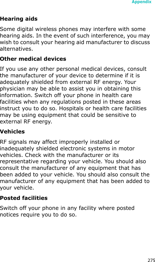 Appendix275Hearing aidsSome digital wireless phones may interfere with some hearing aids. In the event of such interference, you may wish to consult your hearing aid manufacturer to discuss alternatives.Other medical devicesIf you use any other personal medical devices, consult the manufacturer of your device to determine if it is adequately shielded from external RF energy. Your physician may be able to assist you in obtaining this information. Switch off your phone in health care facilities when any regulations posted in these areas instruct you to do so. Hospitals or health care facilities may be using equipment that could be sensitive to external RF energy.VehiclesRF signals may affect improperly installed or inadequately shielded electronic systems in motor vehicles. Check with the manufacturer or its representative regarding your vehicle. You should also consult the manufacturer of any equipment that has been added to your vehicle. You should also consult the manufacturer of any equipment that has been added to your vehicle.Posted facilitiesSwitch off your phone in any facility where posted notices require you to do so.