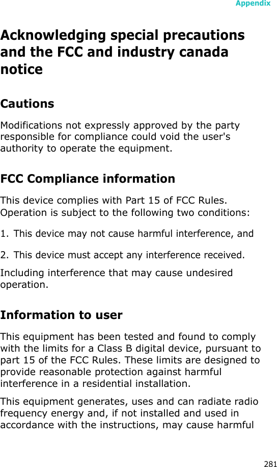 Appendix281Acknowledging special precautions and the FCC and industry canada noticeCautionsModifications not expressly approved by the party responsible for compliance could void the user&apos;s authority to operate the equipment.FCC Compliance informationThis device complies with Part 15 of FCC Rules. Operation is subject to the following two conditions:1. This device may not cause harmful interference, and2. This device must accept any interference received.Including interference that may cause undesired operation.Information to userThis equipment has been tested and found to comply with the limits for a Class B digital device, pursuant to part 15 of the FCC Rules. These limits are designed to provide reasonable protection against harmful interference in a residential installation.This equipment generates, uses and can radiate radio frequency energy and, if not installed and used in accordance with the instructions, may cause harmful 