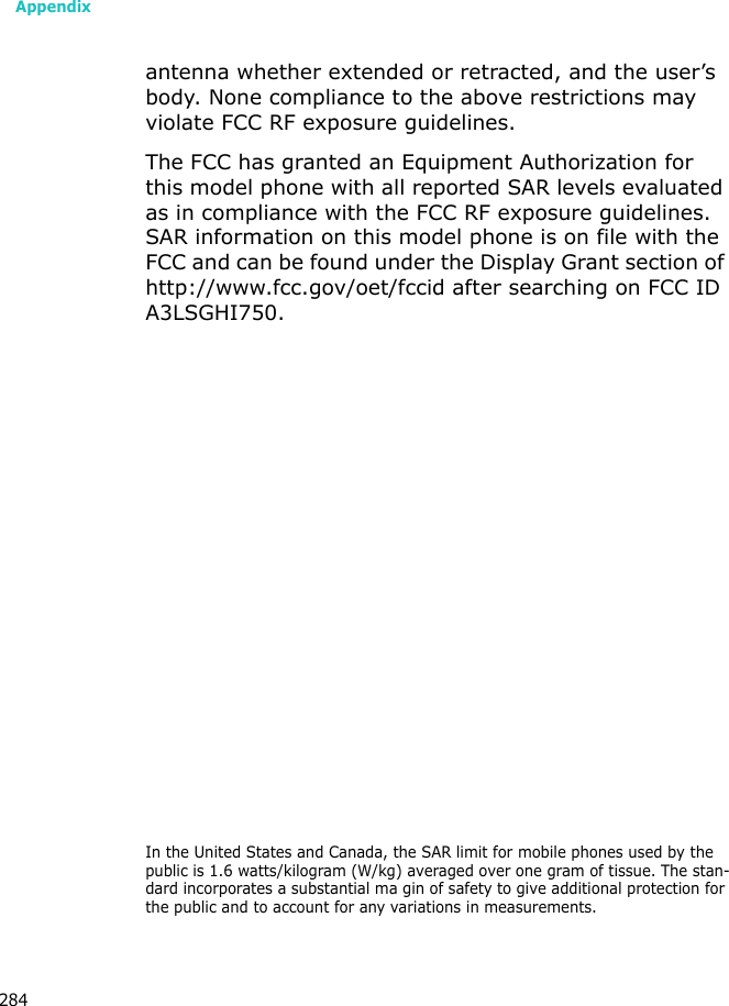 Appendix284antenna whether extended or retracted, and the user’s body. None compliance to the above restrictions may violate FCC RF exposure guidelines.The FCC has granted an Equipment Authorization for this model phone with all reported SAR levels evaluated as in compliance with the FCC RF exposure guidelines. SAR information on this model phone is on file with the FCC and can be found under the Display Grant section of http://www.fcc.gov/oet/fccid after searching on FCC ID A3LSGHI750.In the United States and Canada, the SAR limit for mobile phones used by the public is 1.6 watts/kilogram (W/kg) averaged over one gram of tissue. The stan-dard incorporates a substantial ma gin of safety to give additional protection for the public and to account for any variations in measurements.