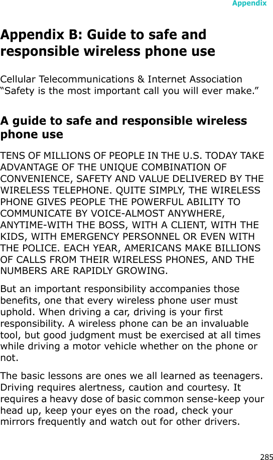 Appendix285Appendix B: Guide to safe andresponsible wireless phone useCellular Telecommunications &amp; Internet Association “Safety is the most important call you will ever make.”A guide to safe and responsible wireless phone useTENS OF MILLIONS OF PEOPLE IN THE U.S. TODAY TAKE ADVANTAGE OF THE UNIQUE COMBINATION OF CONVENIENCE, SAFETY AND VALUE DELIVERED BY THE WIRELESS TELEPHONE. QUITE SIMPLY, THE WIRELESS PHONE GIVES PEOPLE THE POWERFUL ABILITY TO COMMUNICATE BY VOICE-ALMOST ANYWHERE, ANYTIME-WITH THE BOSS, WITH A CLIENT, WITH THE KIDS, WITH EMERGENCY PERSONNEL OR EVEN WITH THE POLICE. EACH YEAR, AMERICANS MAKE BILLIONS OF CALLS FROM THEIR WIRELESS PHONES, AND THE NUMBERS ARE RAPIDLY GROWING.But an important responsibility accompanies those benefits, one that every wireless phone user must uphold. When driving a car, driving is your first responsibility. A wireless phone can be an invaluable tool, but good judgment must be exercised at all times while driving a motor vehicle whether on the phone or not.The basic lessons are ones we all learned as teenagers. Driving requires alertness, caution and courtesy. It requires a heavy dose of basic common sense-keep your head up, keep your eyes on the road, check your mirrors frequently and watch out for other drivers. 