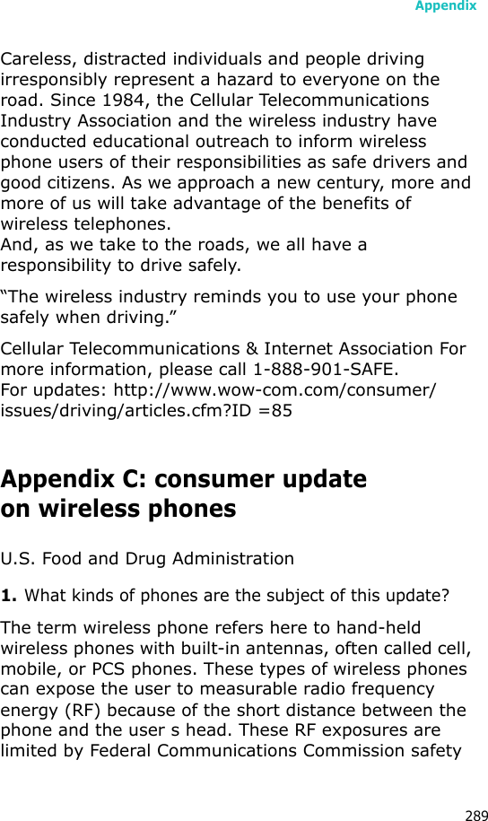 Appendix289Careless, distracted individuals and people driving irresponsibly represent a hazard to everyone on the road. Since 1984, the Cellular Telecommunications Industry Association and the wireless industry have conducted educational outreach to inform wireless phone users of their responsibilities as safe drivers and good citizens. As we approach a new century, more and more of us will take advantage of the benefits of wireless telephones. And, as we take to the roads, we all have a responsibility to drive safely.“The wireless industry reminds you to use your phone safely when driving.”Cellular Telecommunications &amp; Internet Association For more information, please call 1-888-901-SAFE. For updates: http://www.wow-com.com/consumer/issues/driving/articles.cfm?ID =85Appendix C: consumer updateon wireless phonesU.S. Food and Drug Administration1.What kinds of phones are the subject of this update?The term wireless phone refers here to hand-held wireless phones with built-in antennas, often called cell, mobile, or PCS phones. These types of wireless phones can expose the user to measurable radio frequency energy (RF) because of the short distance between the phone and the user s head. These RF exposures are limited by Federal Communications Commission safety 