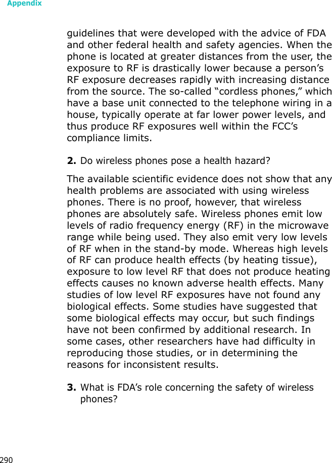 Appendix290guidelines that were developed with the advice of FDA and other federal health and safety agencies. When the phone is located at greater distances from the user, the exposure to RF is drastically lower because a person’s RF exposure decreases rapidly with increasing distance from the source. The so-called “cordless phones,” which have a base unit connected to the telephone wiring in a house, typically operate at far lower power levels, and thus produce RF exposures well within the FCC’s compliance limits.2.Do wireless phones pose a health hazard?The available scientific evidence does not show that any health problems are associated with using wireless phones. There is no proof, however, that wireless phones are absolutely safe. Wireless phones emit low levels of radio frequency energy (RF) in the microwave range while being used. They also emit very low levels of RF when in the stand-by mode. Whereas high levels of RF can produce health effects (by heating tissue), exposure to low level RF that does not produce heating effects causes no known adverse health effects. Many studies of low level RF exposures have not found any biological effects. Some studies have suggested that some biological effects may occur, but such findings have not been confirmed by additional research. In some cases, other researchers have had difficulty in reproducing those studies, or in determining the reasons for inconsistent results.3.What is FDA’s role concerning the safety of wireless phones?