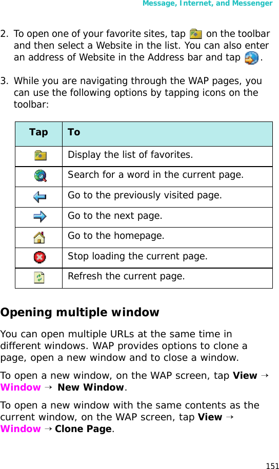 Message, Internet, and Messenger1512. To open one of your favorite sites, tap   on the toolbar and then select a Website in the list. You can also enter an address of Website in the Address bar and tap  .3. While you are navigating through the WAP pages, you can use the following options by tapping icons on the toolbar:Opening multiple windowYou can open multiple URLs at the same time in different windows. WAP provides options to clone a page, open a new window and to close a window.To open a new window, on the WAP screen, tap View → Window →  New Window. To open a new window with the same contents as the current window, on the WAP screen, tap View → Window → Clone Page.Tap ToDisplay the list of favorites.Search for a word in the current page.Go to the previously visited page.Go to the next page.Go to the homepage.Stop loading the current page.Refresh the current page.