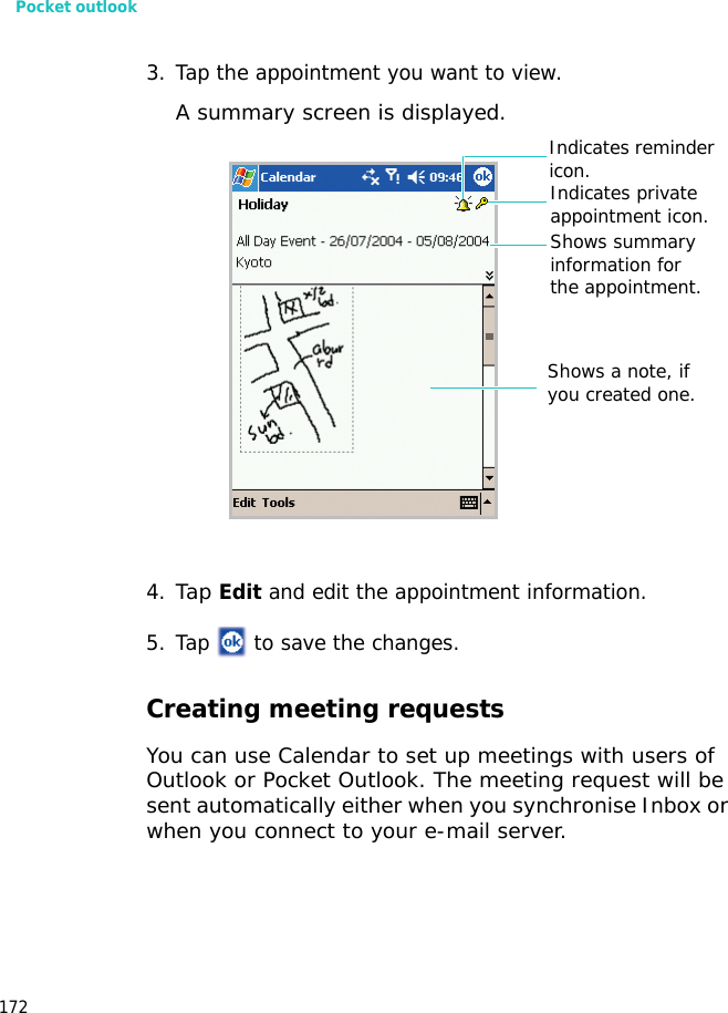 Pocket outlook1723. Tap the appointment you want to view. A summary screen is displayed. 4.Tap Edit and edit the appointment information.5. Tap   to save the changes.Creating meeting requestsYou can use Calendar to set up meetings with users of Outlook or Pocket Outlook. The meeting request will be sent automatically either when you synchronise Inbox or when you connect to your e-mail server.Indicates private appointment icon.Shows a note, if you created one.Shows summary information for the appointment.Indicates reminder icon.