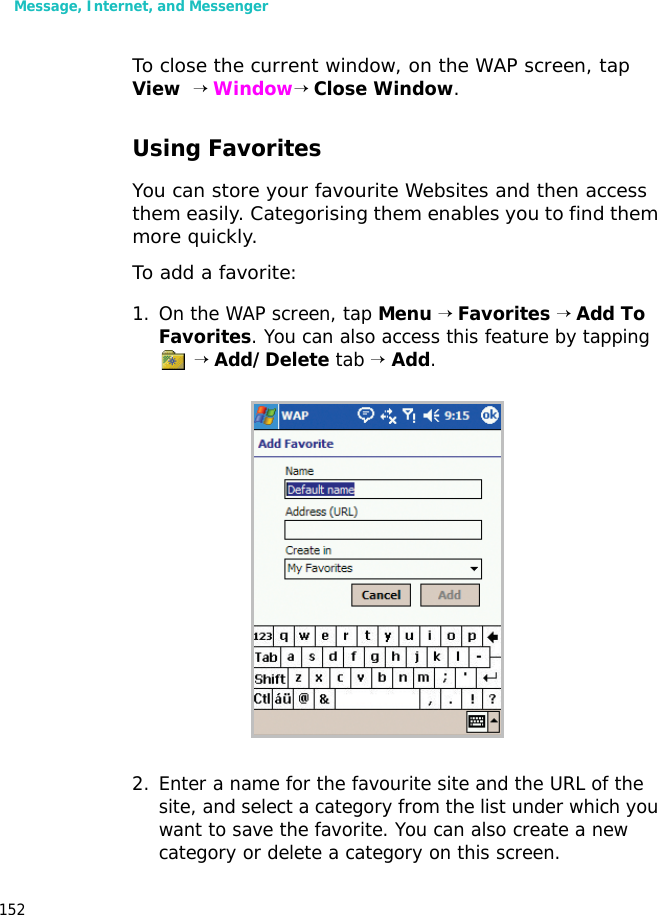 Message, Internet, and Messenger152To close the current window, on the WAP screen, tap View  → Window→ Close Window.Using FavoritesYou can store your favourite Websites and then access them easily. Categorising them enables you to find them more quickly.To add a favorite:1. On the WAP screen, tap Menu → Favorites → Add To Favorites. You can also access this feature by tapping  → Add/Delete tab → Add.2. Enter a name for the favourite site and the URL of the site, and select a category from the list under which you want to save the favorite. You can also create a new category or delete a category on this screen.
