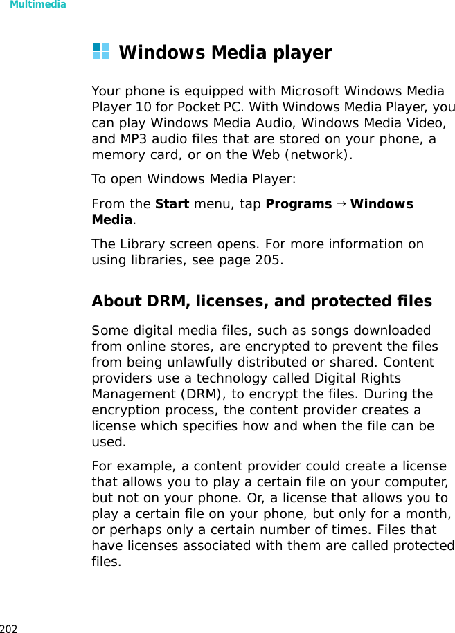 Multimedia202Windows Media playerYour phone is equipped with Microsoft Windows Media Player 10 for Pocket PC. With Windows Media Player, you can play Windows Media Audio, Windows Media Video, and MP3 audio files that are stored on your phone, a memory card, or on the Web (network).To open Windows Media Player:From the Start menu, tap Programs → Windows Media.The Library screen opens. For more information on using libraries, see page 205. About DRM, licenses, and protected filesSome digital media files, such as songs downloaded from online stores, are encrypted to prevent the files from being unlawfully distributed or shared. Content providers use a technology called Digital Rights Management (DRM), to encrypt the files. During the encryption process, the content provider creates a license which specifies how and when the file can be used. For example, a content provider could create a license that allows you to play a certain file on your computer, but not on your phone. Or, a license that allows you to play a certain file on your phone, but only for a month, or perhaps only a certain number of times. Files that have licenses associated with them are called protected files.