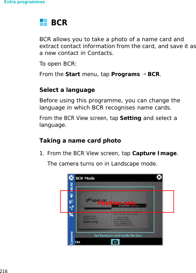 Extra programmes216BCRBCR allows you to take a photo of a name card and extract contact information from the card, and save it as a new contact in Contacts.To open BCR:From the Start menu, tap Programs → BCR.Select a languageBefore using this programme, you can change the language in which BCR recognises name cards.From the BCR View screen, tap Setting and select a language.Taking a name card photo1. From the BCR View screen, tap Capture Image.The camera turns on in Landscape mode.Position only