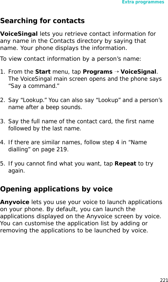 Extra programmes221Searching for contactsVoiceSingal lets you retrieve contact information for any name in the Contacts directory by saying that name. Your phone displays the information.To view contact information by a person’s name:1. From the Start menu, tap Programs → VoiceSignal. The VoiceSingal main screen opens and the phone says “Say a command.”2. Say “Lookup.” You can also say “Lookup” and a person’s name after a beep sounds.3. Say the full name of the contact card, the first name followed by the last name.4. If there are similar names, follow step 4 in “Name dialling” on page 219.5. If you cannot find what you want, tap Repeat to try again.Opening applications by voiceAnyvoice lets you use your voice to launch applications on your phone. By default, you can launch the applications displayed on the Anyvoice screen by voice. You can customise the application list by adding or removing the applications to be launched by voice.