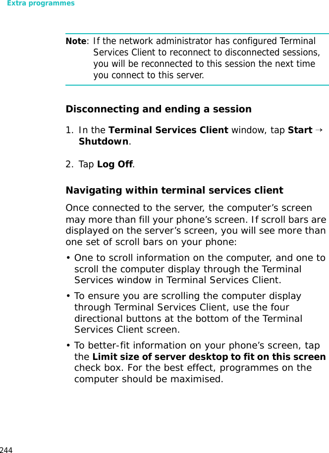 Extra programmes244Note: If the network administrator has configured Terminal Services Client to reconnect to disconnected sessions, you will be reconnected to this session the next time you connect to this server.Disconnecting and ending a session1. In the Terminal Services Client window, tap Start → Shutdown.2. Tap Log Off.Navigating within terminal services clientOnce connected to the server, the computer’s screen may more than fill your phone’s screen. If scroll bars are displayed on the server’s screen, you will see more than one set of scroll bars on your phone:• One to scroll information on the computer, and one to scroll the computer display through the Terminal Services window in Terminal Services Client.• To ensure you are scrolling the computer display through Terminal Services Client, use the four directional buttons at the bottom of the Terminal Services Client screen.• To better-fit information on your phone’s screen, tap the Limit size of server desktop to fit on this screen check box. For the best effect, programmes on the computer should be maximised.