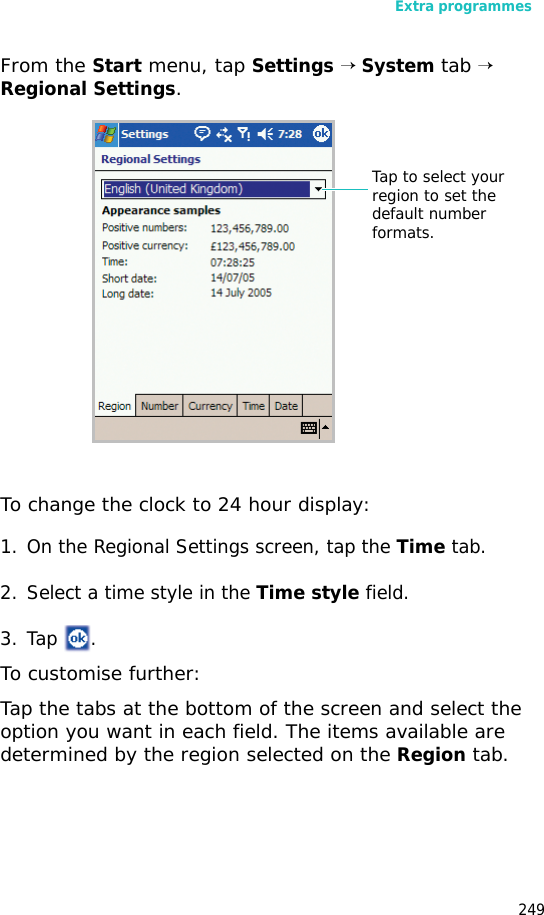 Extra programmes249From the Start menu, tap Settings → System tab → Regional Settings.To change the clock to 24 hour display:1. On the Regional Settings screen, tap the Time tab.2. Select a time style in the Time style field.3. Tap .To customise further:Tap the tabs at the bottom of the screen and select the option you want in each field. The items available are determined by the region selected on the Region tab.Tap to select your region to set the default number formats.