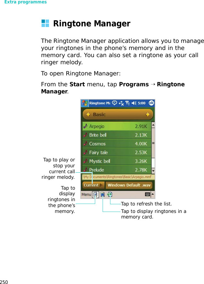 Extra programmes250Ringtone ManagerThe Ringtone Manager application allows you to manage your ringtones in the phone’s memory and in the memory card. You can also set a ringtone as your call ringer melody.To open Ringtone Manager:From the Start menu, tap Programs → Ringtone Manager.Tap to refresh the list.Tap todisplayringtones inthe phone’smemory. Tap to display ringtones in a memory card.Tap to play orstop yourcurrent callringer melody.