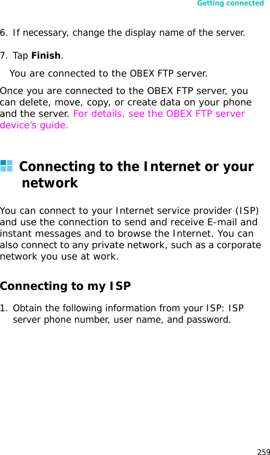 Getting connected2596. If necessary, change the display name of the server.7. Tap Finish. You are connected to the OBEX FTP server.Once you are connected to the OBEX FTP server, you can delete, move, copy, or create data on your phone and the server. For details, see the OBEX FTP server device’s guide.Connecting to the Internet or your networkYou can connect to your Internet service provider (ISP) and use the connection to send and receive E-mail and instant messages and to browse the Internet. You can also connect to any private network, such as a corporate network you use at work.Connecting to my ISP1. Obtain the following information from your ISP: ISP server phone number, user name, and password.