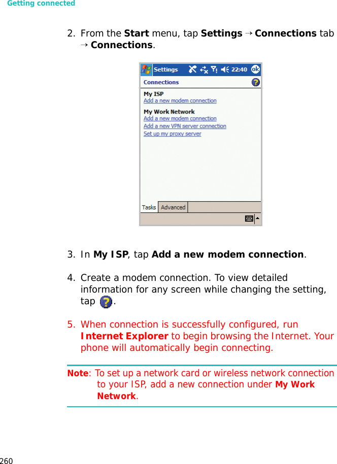 Getting connected2602. From the Start menu, tap Settings → Connections tab → Connections.3. In My ISP, tap Add a new modem connection.4. Create a modem connection. To view detailed information for any screen while changing the setting, tap .5. When connection is successfully configured, run Internet Explorer to begin browsing the Internet. Your phone will automatically begin connecting.Note: To set up a network card or wireless network connection to your ISP, add a new connection under My Work Network.