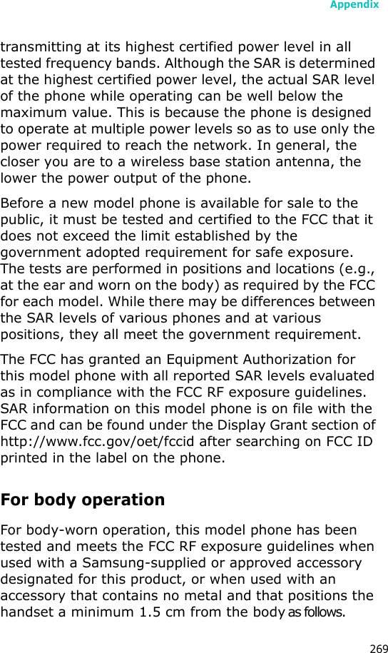 Appendix269transmitting at its highest certified power level in all tested frequency bands. Although the SAR is determined at the highest certified power level, the actual SAR level of the phone while operating can be well below the maximum value. This is because the phone is designed to operate at multiple power levels so as to use only the power required to reach the network. In general, the closer you are to a wireless base station antenna, the lower the power output of the phone.Before a new model phone is available for sale to the public, it must be tested and certified to the FCC that it does not exceed the limit established by the government adopted requirement for safe exposure. The tests are performed in positions and locations (e.g., at the ear and worn on the body) as required by the FCC for each model. While there may be differences between the SAR levels of various phones and at various positions, they all meet the government requirement.The FCC has granted an Equipment Authorization for this model phone with all reported SAR levels evaluated as in compliance with the FCC RF exposure guidelines. SAR information on this model phone is on file with the FCC and can be found under the Display Grant section of http://www.fcc.gov/oet/fccid after searching on FCC ID printed in the label on the phone.For body operationFor body-worn operation, this model phone has been tested and meets the FCC RF exposure guidelines when used with a Samsung-supplied or approved accessory designated for this product, or when used with an accessory that contains no metal and that positions the handset a minimum 1.5 cm from the body as follows.