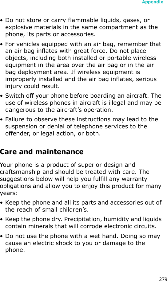 Appendix279• Do not store or carry flammable liquids, gases, or explosive materials in the same compartment as the phone, its parts or accessories.• For vehicles equipped with an air bag, remember that an air bag inflates with great force. Do not place objects, including both installed or portable wireless equipment in the area over the air bag or in the air bag deployment area. If wireless equipment is improperly installed and the air bag inflates, serious injury could result.• Switch off your phone before boarding an aircraft. The use of wireless phones in aircraft is illegal and may be dangerous to the aircraft’s operation.• Failure to observe these instructions may lead to the suspension or denial of telephone services to the offender, or legal action, or both.Care and maintenanceYour phone is a product of superior design and craftsmanship and should be treated with care. The suggestions below will help you fulfill any warranty obligations and allow you to enjoy this product for many years:• Keep the phone and all its parts and accessories out of the reach of small children’s.• Keep the phone dry. Precipitation, humidity and liquids contain minerals that will corrode electronic circuits.• Do not use the phone with a wet hand. Doing so may cause an electric shock to you or damage to the phone.