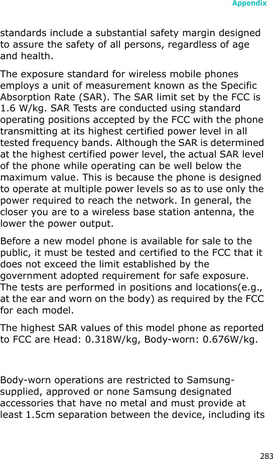 Appendix283standards include a substantial safety margin designed to assure the safety of all persons, regardless of age and health.The exposure standard for wireless mobile phones employs a unit of measurement known as the Specific Absorption Rate (SAR). The SAR limit set by the FCC is 1.6 W/kg. SAR Tests are conducted using standard operating positions accepted by the FCC with the phone transmitting at its highest certified power level in all tested frequency bands. Although the SAR is determined at the highest certified power level, the actual SAR level of the phone while operating can be well below the maximum value. This is because the phone is designed to operate at multiple power levels so as to use only the power required to reach the network. In general, the closer you are to a wireless base station antenna, the lower the power output.Before a new model phone is available for sale to the public, it must be tested and certified to the FCC that it does not exceed the limit established by the government adopted requirement for safe exposure. The tests are performed in positions and locations(e.g., at the ear and worn on the body) as required by the FCC for each model.The highest SAR values of this model phone as reported to FCC are Head: 0.318W/kg, Body-worn: 0.676W/kg. Body-worn operations are restricted to Samsung-supplied, approved or none Samsung designated accessories that have no metal and must provide at least 1.5cm separation between the device, including its