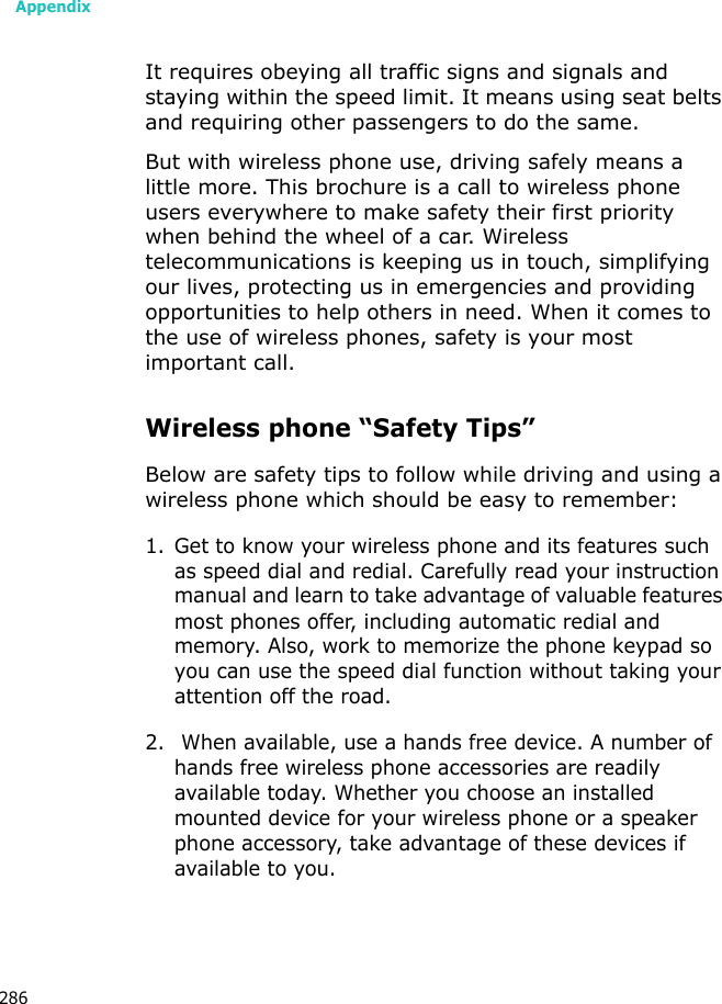 Appendix286It requires obeying all traffic signs and signals and staying within the speed limit. It means using seat belts and requiring other passengers to do the same. But with wireless phone use, driving safely means a little more. This brochure is a call to wireless phone users everywhere to make safety their first priority when behind the wheel of a car. Wireless telecommunications is keeping us in touch, simplifying our lives, protecting us in emergencies and providing opportunities to help others in need. When it comes to the use of wireless phones, safety is your most important call.Wireless phone “Safety Tips”Below are safety tips to follow while driving and using a wireless phone which should be easy to remember:1. Get to know your wireless phone and its features such as speed dial and redial. Carefully read your instruction manual and learn to take advantage of valuable features most phones offer, including automatic redial and memory. Also, work to memorize the phone keypad so you can use the speed dial function without taking your attention off the road.2. When available, use a hands free device. A number of hands free wireless phone accessories are readily available today. Whether you choose an installed mounted device for your wireless phone or a speaker phone accessory, take advantage of these devices if available to you.