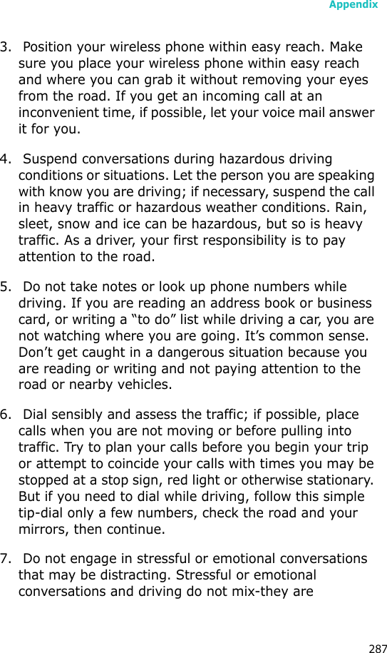 Appendix2873. Position your wireless phone within easy reach. Make sure you place your wireless phone within easy reach and where you can grab it without removing your eyes from the road. If you get an incoming call at an inconvenient time, if possible, let your voice mail answer it for you.4. Suspend conversations during hazardous driving conditions or situations. Let the person you are speaking with know you are driving; if necessary, suspend the call in heavy traffic or hazardous weather conditions. Rain, sleet, snow and ice can be hazardous, but so is heavy traffic. As a driver, your first responsibility is to pay attention to the road.5. Do not take notes or look up phone numbers while driving. If you are reading an address book or business card, or writing a “to do” list while driving a car, you are not watching where you are going. It’s common sense. Don’t get caught in a dangerous situation because you are reading or writing and not paying attention to the road or nearby vehicles.6. Dial sensibly and assess the traffic; if possible, place calls when you are not moving or before pulling into traffic. Try to plan your calls before you begin your trip or attempt to coincide your calls with times you may be stopped at a stop sign, red light or otherwise stationary. But if you need to dial while driving, follow this simple tip-dial only a few numbers, check the road and your mirrors, then continue.7. Do not engage in stressful or emotional conversations that may be distracting. Stressful or emotional conversations and driving do not mix-they are