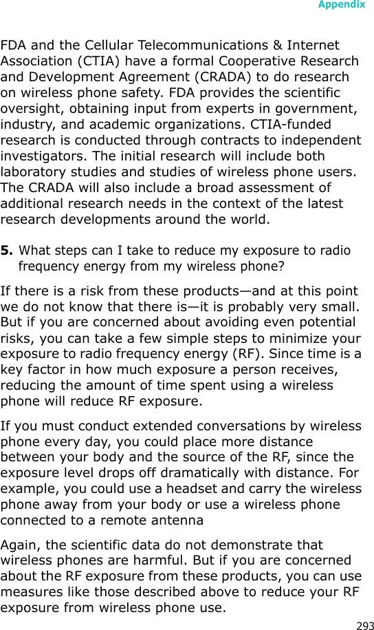 Appendix293FDA and the Cellular Telecommunications & Internet Association (CTIA) have a formal Cooperative Research and Development Agreement (CRADA) to do research on wireless phone safety. FDA provides the scientific oversight, obtaining input from experts in government, industry, and academic organizations. CTIA-funded research is conducted through contracts to independent investigators. The initial research will include both laboratory studies and studies of wireless phone users. The CRADA will also include a broad assessment of additional research needs in the context of the latest research developments around the world.5.What steps can I take to reduce my exposure to radio frequency energy from my wireless phone?If there is a risk from these products—and at this point we do not know that there is—it is probably very small. But if you are concerned about avoiding even potential risks, you can take a few simple steps to minimize your exposure to radio frequency energy (RF). Since time is a key factor in how much exposure a person receives, reducing the amount of time spent using a wireless phone will reduce RF exposure.If you must conduct extended conversations by wireless phone every day, you could place more distance between your body and the source of the RF, since the exposure level drops off dramatically with distance. For example, you could use a headset and carry the wireless phone away from your body or use a wireless phone connected to a remote antennaAgain, the scientific data do not demonstrate that wireless phones are harmful. But if you are concerned about the RF exposure from these products, you can use measures like those described above to reduce your RF exposure from wireless phone use.