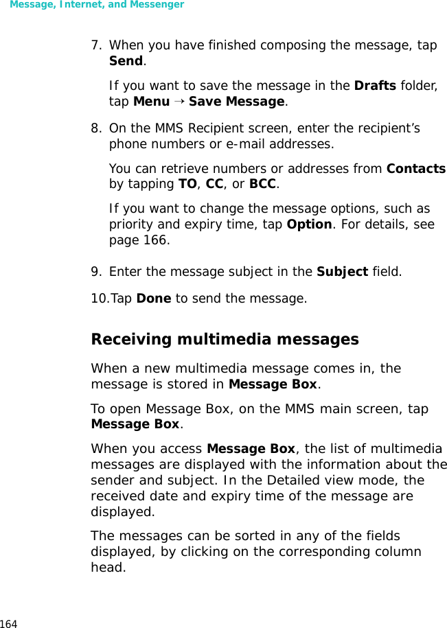 Message, Internet, and Messenger1647. When you have finished composing the message, tap Send.If you want to save the message in the Drafts folder, tap Menu → Save Message.8. On the MMS Recipient screen, enter the recipient’s phone numbers or e-mail addresses. You can retrieve numbers or addresses from Contacts by tapping TO, CC, or BCC.If you want to change the message options, such as priority and expiry time, tap Option. For details, see page 166.9. Enter the message subject in the Subject field.10.Tap Done to send the message. Receiving multimedia messagesWhen a new multimedia message comes in, the message is stored in Message Box. To open Message Box, on the MMS main screen, tap Message Box.When you access Message Box, the list of multimedia messages are displayed with the information about the sender and subject. In the Detailed view mode, the received date and expiry time of the message are displayed.The messages can be sorted in any of the fields displayed, by clicking on the corresponding column head.