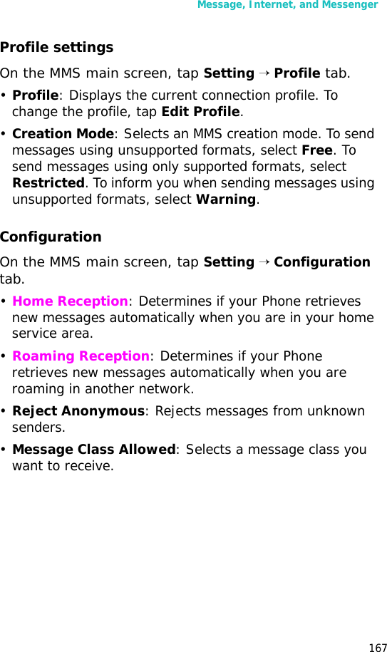 Message, Internet, and Messenger167Profile settingsOn the MMS main screen, tap Setting → Profile tab.•Profile: Displays the current connection profile. To change the profile, tap Edit Profile.•Creation Mode: Selects an MMS creation mode. To send messages using unsupported formats, select Free. To send messages using only supported formats, select Restricted. To inform you when sending messages using unsupported formats, select Warning.ConfigurationOn the MMS main screen, tap Setting → Configuration tab.•Home Reception: Determines if your Phone retrieves new messages automatically when you are in your home service area.•Roaming Reception: Determines if your Phone retrieves new messages automatically when you are roaming in another network.•Reject Anonymous: Rejects messages from unknown senders.•Message Class Allowed: Selects a message class you want to receive.