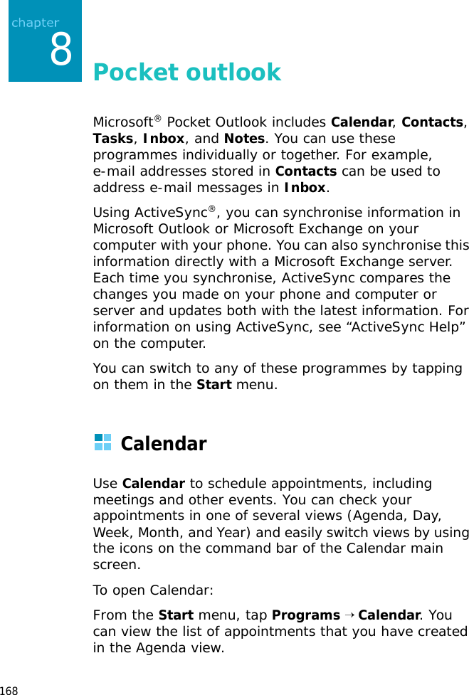 1688Pocket outlookMicrosoft® Pocket Outlook includes Calendar, Contacts, Tasks, Inbox, and Notes. You can use these programmes individually or together. For example, e-mail addresses stored in Contacts can be used to address e-mail messages in Inbox.Using ActiveSync®, you can synchronise information in Microsoft Outlook or Microsoft Exchange on your computer with your phone. You can also synchronise this information directly with a Microsoft Exchange server. Each time you synchronise, ActiveSync compares the changes you made on your phone and computer or server and updates both with the latest information. For information on using ActiveSync, see “ActiveSync Help” on the computer.You can switch to any of these programmes by tapping on them in the Start menu.CalendarUse Calendar to schedule appointments, including meetings and other events. You can check your appointments in one of several views (Agenda, Day, Week, Month, and Year) and easily switch views by using the icons on the command bar of the Calendar main screen.To open Calendar:From the Start menu, tap Programs → Calendar. You can view the list of appointments that you have created in the Agenda view.