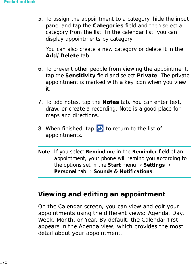Pocket outlook1705. To assign the appointment to a category, hide the input panel and tap the Categories field and then select a category from the list. In the calendar list, you can display appointments by category.You can also create a new category or delete it in the Add/Delete tab.6. To prevent other people from viewing the appointment, tap the Sensitivity field and select Private. The private appointment is marked with a key icon when you view it.7. To add notes, tap the Notes tab. You can enter text, draw, or create a recording. Note is a good place for maps and directions.8. When finished, tap to return to the list of appointments.Note: If you select Remind me in the Reminder field of an appointment, your phone will remind you according to the options set in the Start menu → Settings → Personal tab → Sounds & Notifications.Viewing and editing an appointmentOn the Calendar screen, you can view and edit your appointments using the different views: Agenda, Day, Week, Month, or Year. By default, the Calendar first appears in the Agenda view, which provides the most detail about your appointment.