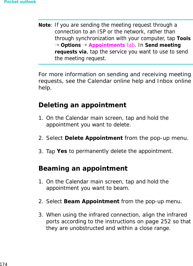 Pocket outlook174Note: If you are sending the meeting request through a connection to an ISP or the network, rather than through synchronization with your computer, tap Tools → Options → Appointments tab. In Send meeting requests via, tap the service you want to use to send the meeting request.For more information on sending and receiving meeting requests, see the Calendar online help and Inbox online help.Deleting an appointment1. On the Calendar main screen, tap and hold the appointment you want to delete.2.Select Delete Appointment from the pop-up menu.3. Tap Yes to permanently delete the appointment.Beaming an appointment1. On the Calendar main screen, tap and hold the appointment you want to beam.2. Select Beam Appointment from the pop-up menu.3. When using the infrared connection, align the infrared ports according to the instructions on page 252 so that they are unobstructed and within a close range.