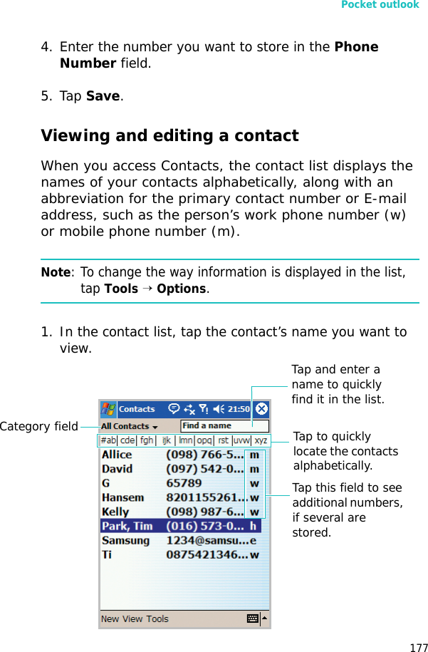 Pocket outlook1774. Enter the number you want to store in the Phone Number field.5. Tap Save.Viewing and editing a contactWhen you access Contacts, the contact list displays the names of your contacts alphabetically, along with an abbreviation for the primary contact number or E-mail address, such as the person’s work phone number (w) or mobile phone number (m).Note: To change the way information is displayed in the list, tap Tools → Options.1. In the contact list, tap the contact’s name you want to view.Tap to quickly locate the contacts alphabetically.Tap and enter a name to quickly find it in the list.Category fieldTap this field to see additional numbers, if several are stored.