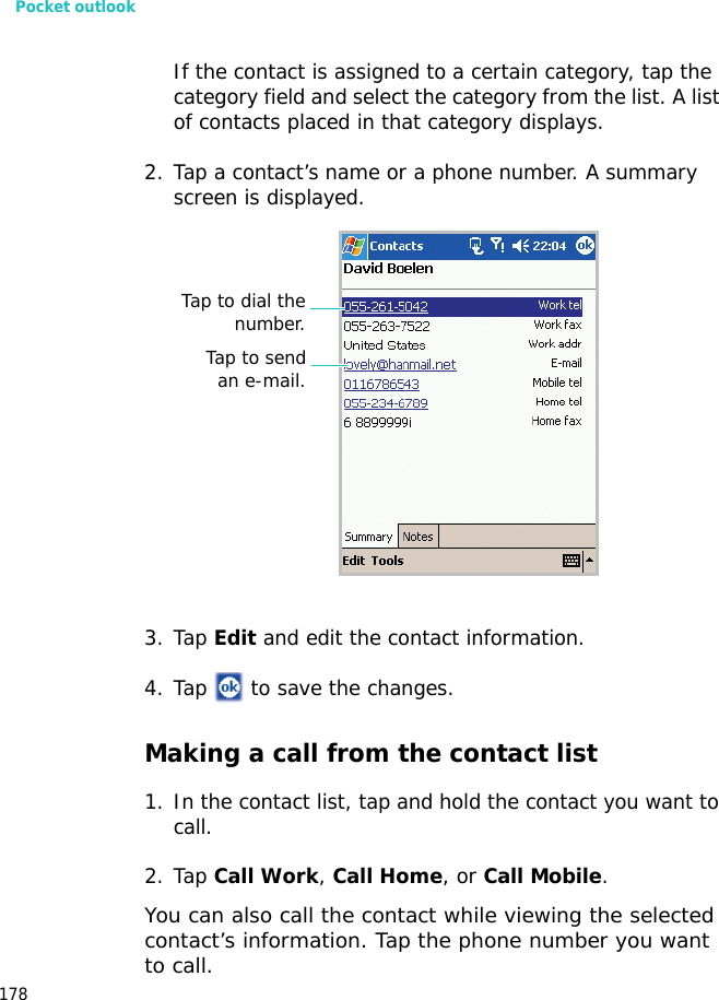 Pocket outlook178If the contact is assigned to a certain category, tap the category field and select the category from the list. A list of contacts placed in that category displays.2. Tap a contact’s name or a phone number. A summary screen is displayed.3. Tap Edit and edit the contact information.4. Tap to save the changes.Making a call from the contact list1. In the contact list, tap and hold the contact you want to call.2. Tap Call Work, Call Home, or Call Mobile.You can also call the contact while viewing the selected contact’s information. Tap the phone number you want to call.Tap to sendan e-mail.Tap to dial thenumber.