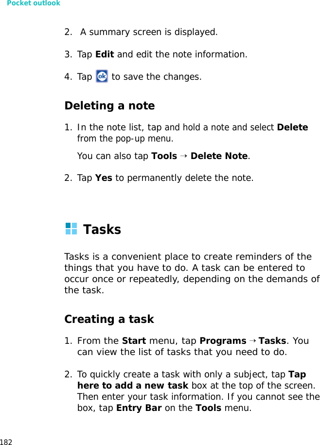 Pocket outlook1822. A summary screen is displayed.3. Tap Edit and edit the note information.4. Tap to save the changes.Deleting a note1. In the note list, tap and hold a note and select Delete from the pop-up menu.You can also tap Tools → Delete Note.2. Tap Yes to permanently delete the note. TasksTasks is a convenient place to create reminders of the things that you have to do. A task can be entered to occur once or repeatedly, depending on the demands of the task.Creating a task1.From the Start menu, tap Programs → Tasks. You can view the list of tasks that you need to do.2. To quickly create a task with only a subject, tap Tap here to add a new task box at the top of the screen. Then enter your task information. If you cannot see the box, tap Entry Bar on the Tools menu.