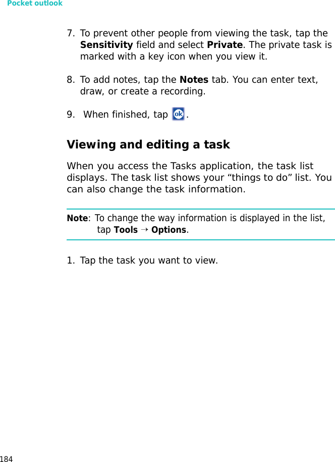 Pocket outlook1847. To prevent other people from viewing the task, tap the Sensitivity field and select Private. The private task is marked with a key icon when you view it. 8. To add notes, tap the Notes tab. You can enter text, draw, or create a recording.9. When finished, tap .Viewing and editing a taskWhen you access the Tasks application, the task list displays. The task list shows your “things to do” list. You can also change the task information.Note: To change the way information is displayed in the list, tap Tools → Options.1. Tap the task you want to view.