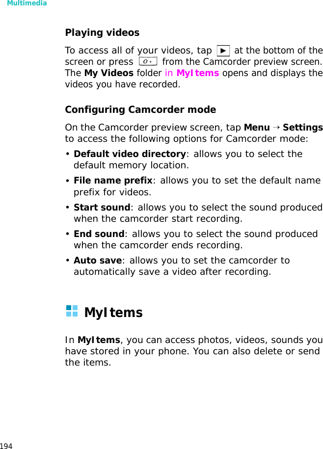 Multimedia194Playing videosTo access all of your videos, tap at the bottom of the screen or press from the Camcorder preview screen. The My Videos folder in MyItems opens and displays the videos you have recorded.Configuring Camcorder modeOn the Camcorder preview screen, tap Menu → Settings to access the following options for Camcorder mode:•Default video directory: allows you to select the default memory location.•File name prefix: allows you to set the default name prefix for videos.•Start sound: allows you to select the sound produced when the camcorder start recording.•End sound: allows you to select the sound produced when the camcorder ends recording.•Auto save: allows you to set the camcorder to automatically save a video after recording.MyItemsIn MyItems, you can access photos, videos, sounds you have stored in your phone. You can also delete or send the items.