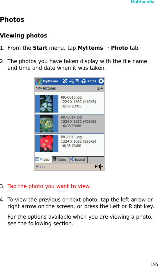 Multimedia195PhotosViewing photos1. From the Start menu, tap MyItems → Photo tab.2. The photos you have taken display with the file name and time and date when it was taken. 3. Tap the photo you want to view.4. To view the previous or next photo, tap the left arrow or right arrow on the screen, or press the Left or Right key.For the options available when you are viewing a photo, see the following section.