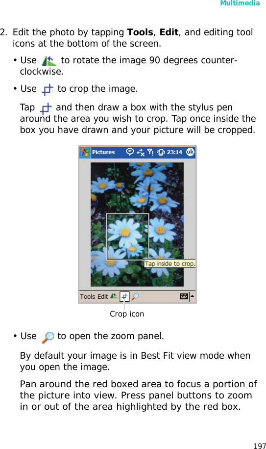 Multimedia1972. Edit the photo by tapping Tools, Edit, and editing tool icons at the bottom of the screen.• Use to rotate the image 90 degrees counter-clockwise.• Use to crop the image. Tap and then draw a box with the stylus pen around the area you wish to crop. Tap once inside the box you have drawn and your picture will be cropped.• Use to open the zoom panel.By default your image is in Best Fit view mode when you open the image.Pan around the red boxed area to focus a portion of the picture into view. Press panel buttons to zoom in or out of the area highlighted by the red box. Crop icon