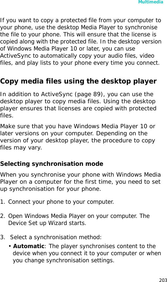 Multimedia203If you want to copy a protected file from your computer to your phone, use the desktop Media Player to synchronise the file to your phone. This will ensure that the license is copied along with the protected file. In the desktop version of Windows Media Player 10 or later, you can use ActiveSync to automatically copy your audio files, video files, and play lists to your phone every time you connect. Copy media files using the desktop playerIn addition to ActiveSync (page 89), you can use the desktop player to copy media files. Using the desktop player ensures that licenses are copied with protected files. Make sure that you have Windows Media Player 10 or later versions on your computer. Depending on the version of your desktop player, the procedure to copy files may vary.Selecting synchronisation modeWhen you synchronise your phone with Windows Media Player on a computer for the first time, you need to set up synchronisation for your phone. 1. Connect your phone to your computer. 2. Open Windows Media Player on your computer. The Device Set up Wizard starts.3. Select a synchronisation method:• Automatic: The player synchronises content to the device when you connect it to your computer or when you change synchronisation settings.
